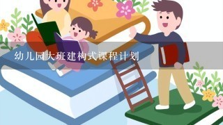 幼儿园大班建构式课程计划