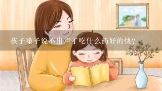 孩子嗓子说不出声了吃什么药好的快？