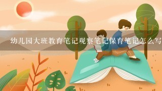 幼儿园大班教育笔记观察笔记保育笔记怎么写？急！！！