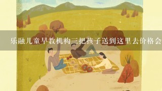 乐融儿童早教机构3把孩子送到这里去价格会不会很贵？