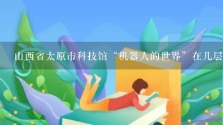 山西省太原市科技馆“机器人的世界”在几层