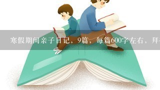 寒假期间亲子日记，9篇，每篇600字左右，拜托了，要快！！~