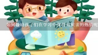 如何鼓励孩子们在学习中保持对阅读的热情呢？有没有什么方法可以帮助他们更好地理解书中的内容并享受其中的过程？